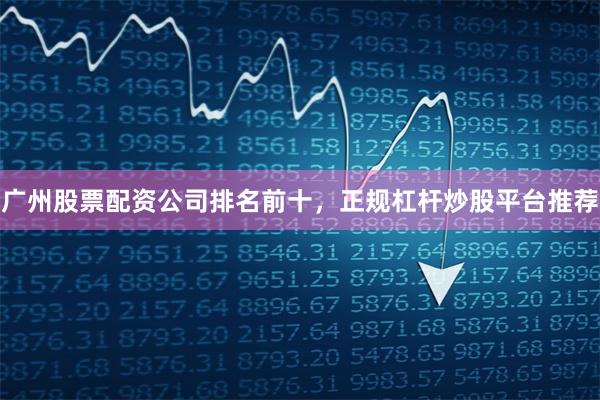 广州股票配资公司排名前十，正规杠杆炒股平台推荐